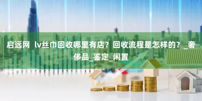启远网  lv丝巾回收哪里有店？回收流程是怎样的？_奢侈品_鉴定_闲置