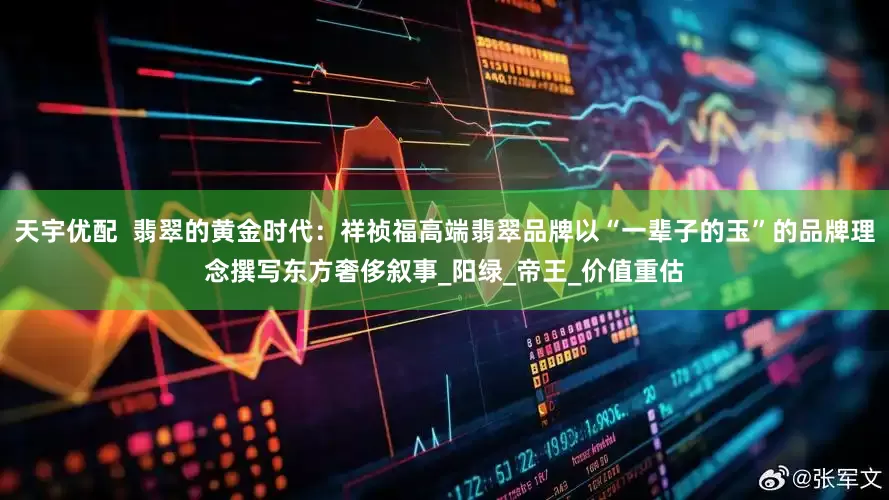 天宇优配  翡翠的黄金时代：祥祯福高端翡翠品牌以“一辈子的玉”的品牌理念撰写东方奢侈叙事_阳绿_帝王_价值重估