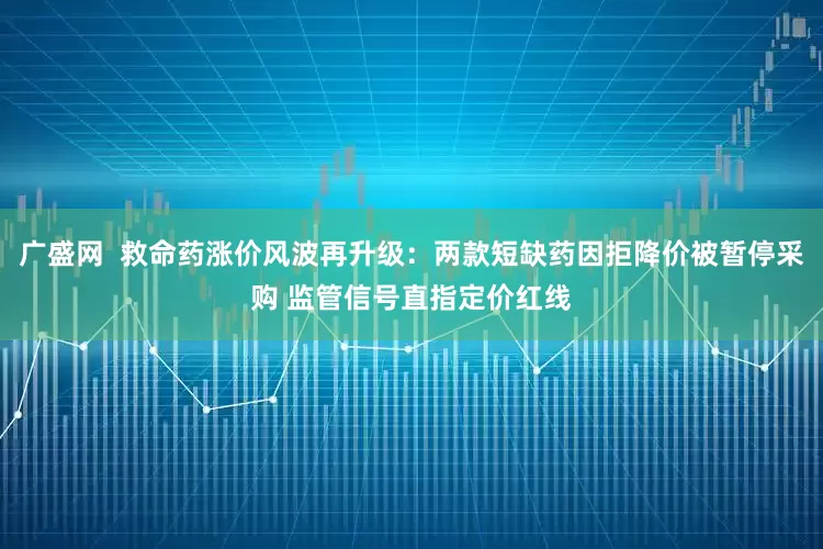 广盛网  救命药涨价风波再升级：两款短缺药因拒降价被暂停采购 监管信号直指定价红线