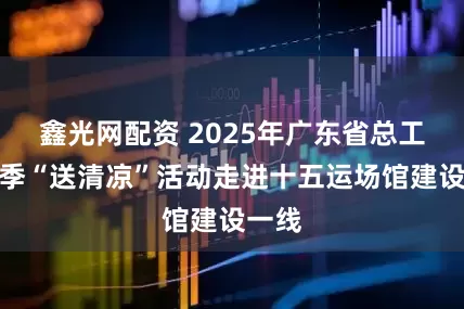 鑫光网配资 2025年广东省总工会夏季“送清凉”活动走进十五运场馆建设一线