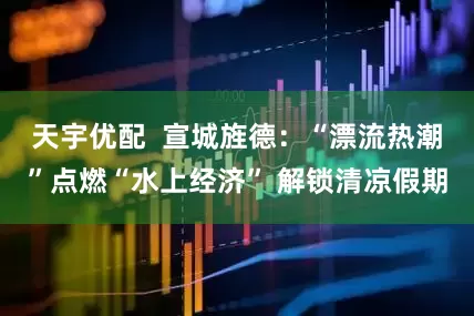 天宇优配  宣城旌德：“漂流热潮”点燃“水上经济” 解锁清凉假期