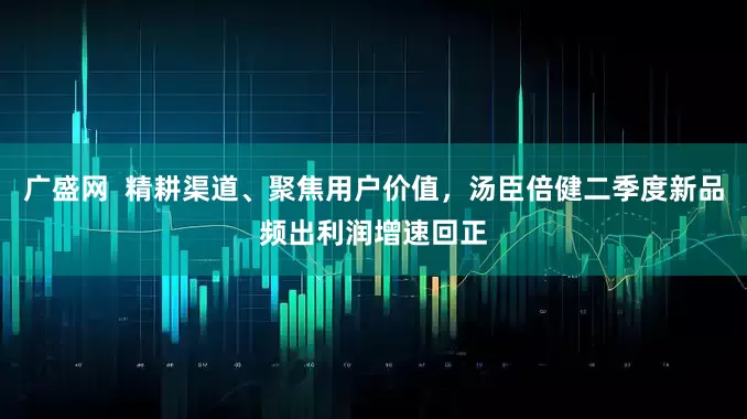 广盛网  精耕渠道、聚焦用户价值，汤臣倍健二季度新品频出利润增速回正