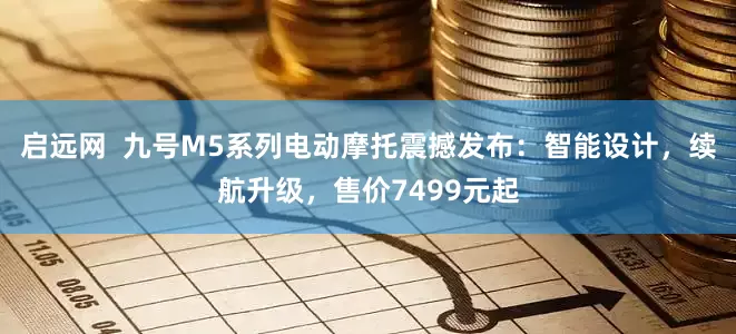 启远网  九号M5系列电动摩托震撼发布：智能设计，续航升级，售价7499元起