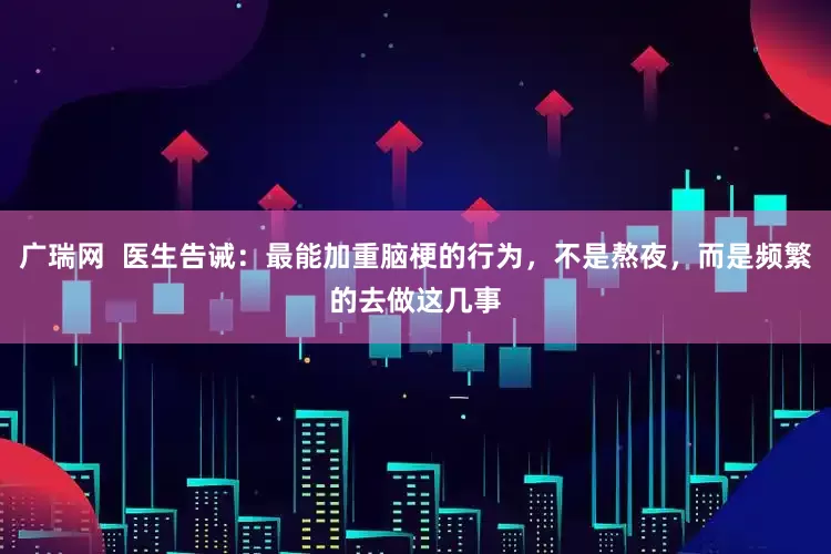 广瑞网  医生告诫：最能加重脑梗的行为，不是熬夜，而是频繁的去做这几事