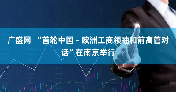 广盛网  “首轮中国－欧洲工商领袖和前高管对话”在南京举行