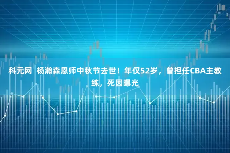 科元网  杨瀚森恩师中秋节去世！年仅52岁，曾担任CBA主教练，死因曝光