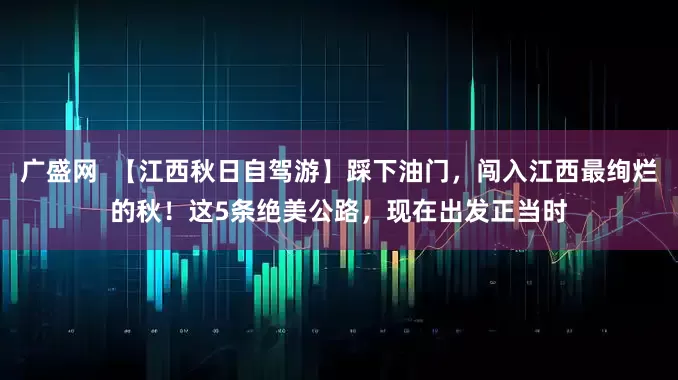 广盛网  【江西秋日自驾游】踩下油门，闯入江西最绚烂的秋！这5条绝美公路，现在出发正当时