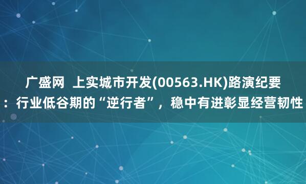 广盛网  上实城市开发(00563.HK)路演纪要：行业低谷期的“逆行者”，稳中有进彰显经营韧性
