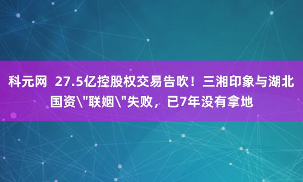 科元网  27.5亿控股权交易告吹！三湘印象与湖北国资＂联姻＂失败，已7年没有拿地