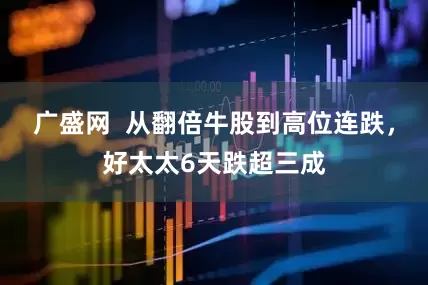 广盛网  从翻倍牛股到高位连跌，好太太6天跌超三成