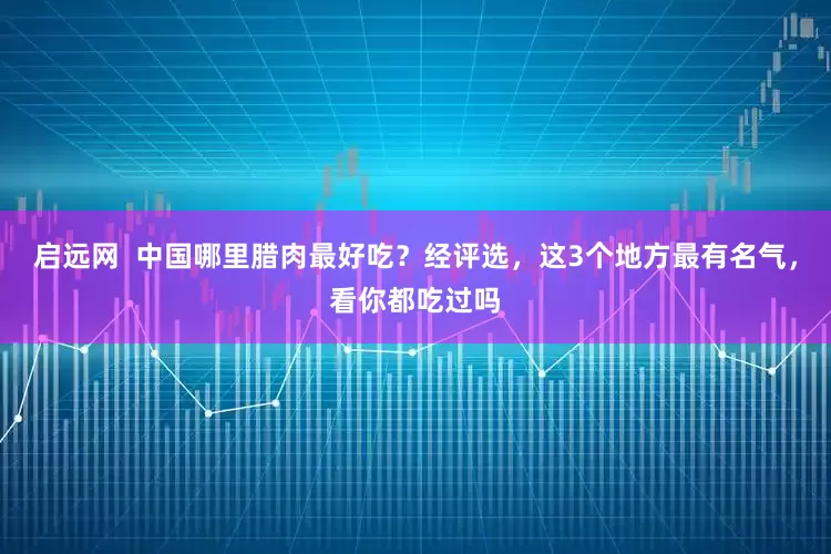 启远网  中国哪里腊肉最好吃？经评选，这3个地方最有名气，看你都吃过吗