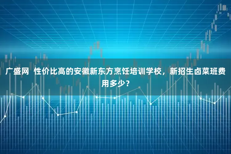 广盛网  性价比高的安徽新东方烹饪培训学校，新招生卤菜班费用多少？