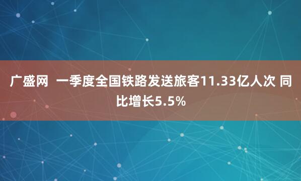 广盛网  一季度全国铁路发送旅客11.33亿人次 同比增长5.5%