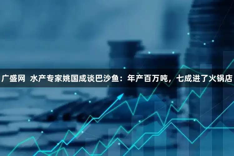 广盛网  水产专家姚国成谈巴沙鱼：年产百万吨，七成进了火锅店